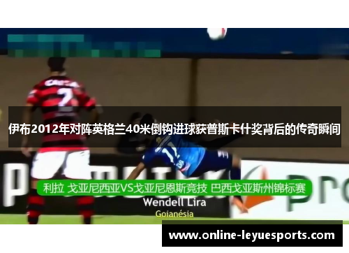 伊布2012年对阵英格兰40米倒钩进球获普斯卡什奖背后的传奇瞬间