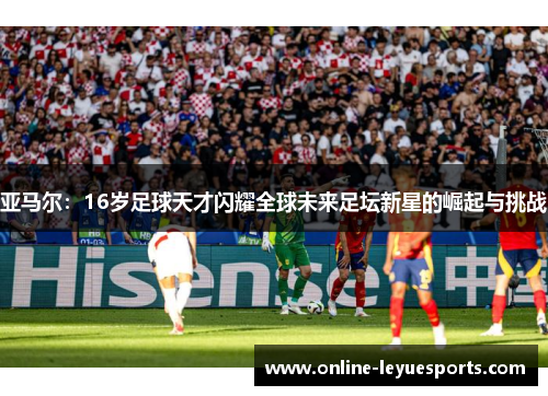 亚马尔：16岁足球天才闪耀全球未来足坛新星的崛起与挑战
