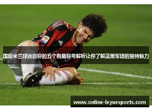国际米兰球迷自称的五个有趣称号解析让你了解蓝黑军团的独特魅力