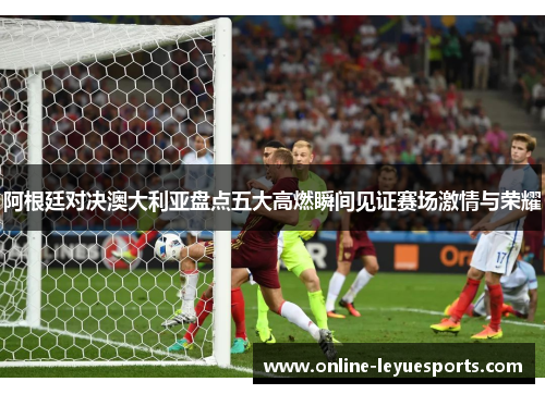 阿根廷对决澳大利亚盘点五大高燃瞬间见证赛场激情与荣耀